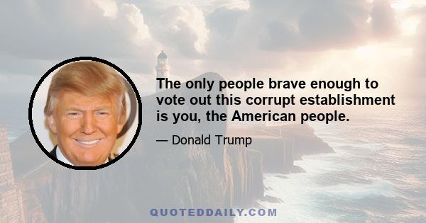 The only people brave enough to vote out this corrupt establishment is you, the American people.