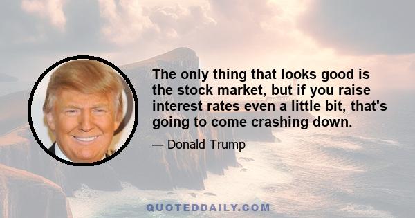 The only thing that looks good is the stock market, but if you raise interest rates even a little bit, that's going to come crashing down.