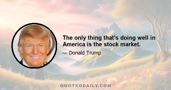 The only thing that's doing well in America is the stock market.