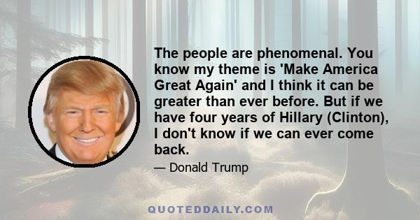 The people are phenomenal. You know my theme is 'Make America Great Again' and I think it can be greater than ever before. But if we have four years of Hillary (Clinton), I don't know if we can ever come back.