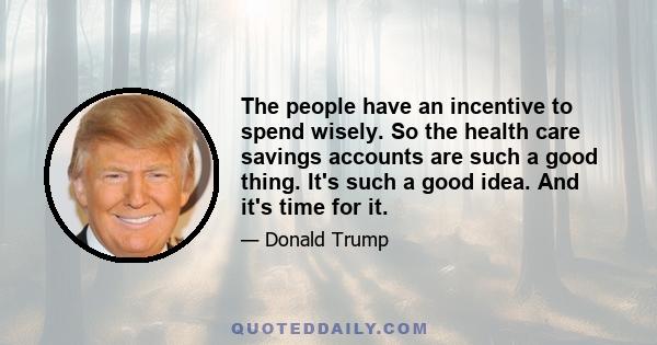 The people have an incentive to spend wisely. So the health care savings accounts are such a good thing. It's such a good idea. And it's time for it.