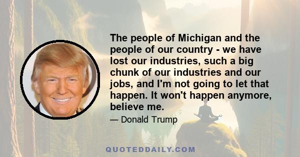 The people of Michigan and the people of our country - we have lost our industries, such a big chunk of our industries and our jobs, and I'm not going to let that happen. It won't happen anymore, believe me.