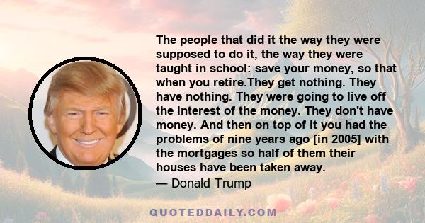 The people that did it the way they were supposed to do it, the way they were taught in school: save your money, so that when you retire.They get nothing. They have nothing. They were going to live off the interest of