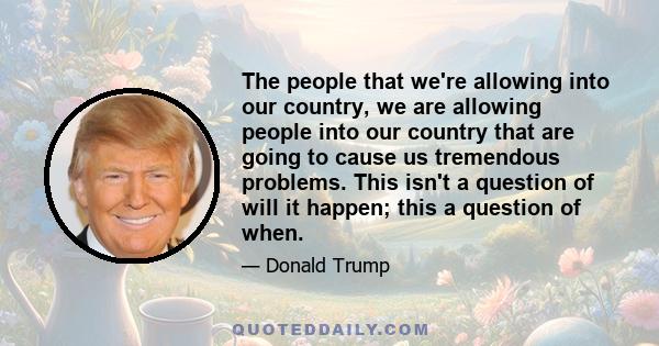 The people that we're allowing into our country, we are allowing people into our country that are going to cause us tremendous problems. This isn't a question of will it happen; this a question of when.