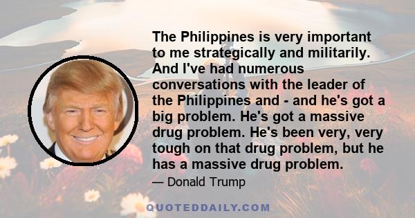 The Philippines is very important to me strategically and militarily. And I've had numerous conversations with the leader of the Philippines and - and he's got a big problem. He's got a massive drug problem. He's been