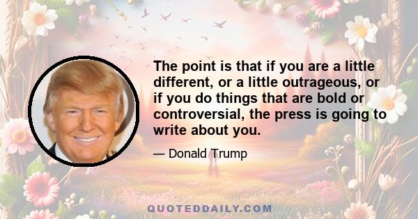 The point is that if you are a little different, or a little outrageous, or if you do things that are bold or controversial, the press is going to write about you.