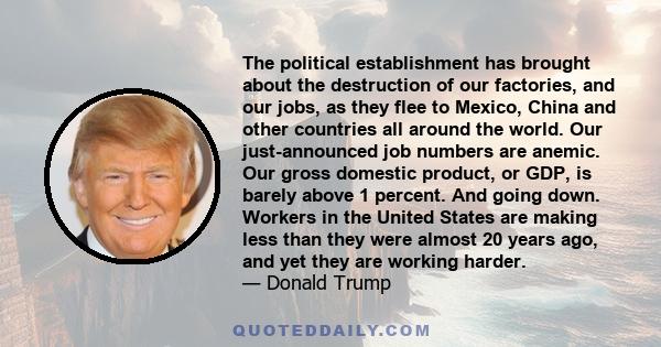 The political establishment has brought about the destruction of our factories, and our jobs, as they flee to Mexico, China and other countries all around the world. Our just-announced job numbers are anemic. Our gross