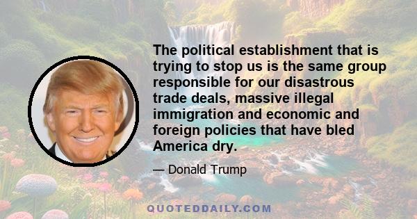 The political establishment that is trying to stop us is the same group responsible for our disastrous trade deals, massive illegal immigration and economic and foreign policies that have bled America dry.