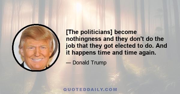 [The politicians] become nothingness and they don't do the job that they got elected to do. And it happens time and time again.