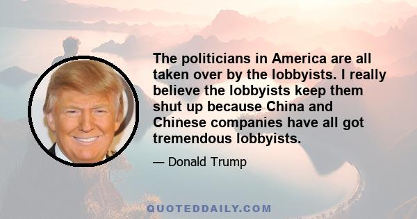 The politicians in America are all taken over by the lobbyists. I really believe the lobbyists keep them shut up because China and Chinese companies have all got tremendous lobbyists.