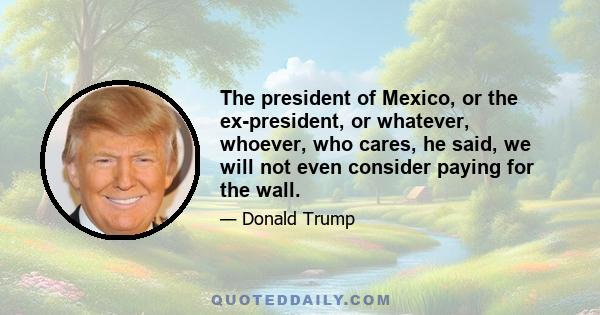 The president of Mexico, or the ex-president, or whatever, whoever, who cares, he said, we will not even consider paying for the wall.