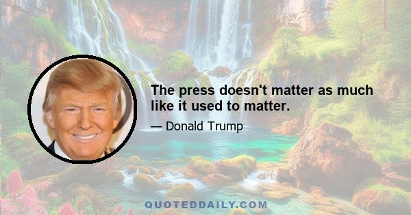 The press doesn't matter as much like it used to matter.