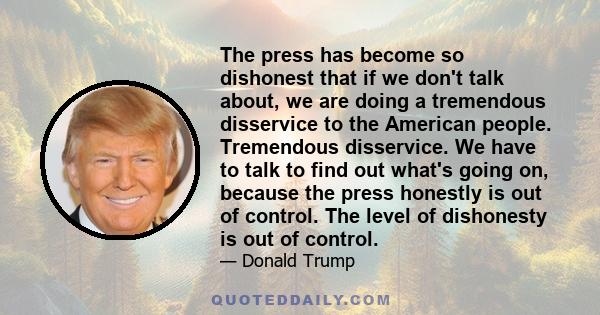 The press has become so dishonest that if we don't talk about, we are doing a tremendous disservice to the American people. Tremendous disservice. We have to talk to find out what's going on, because the press honestly