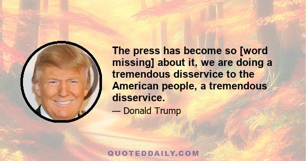 The press has become so [word missing] about it, we are doing a tremendous disservice to the American people, a tremendous disservice.