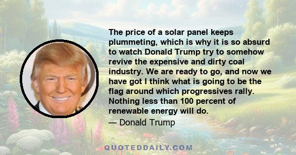 The price of a solar panel keeps plummeting, which is why it is so absurd to watch Donald Trump try to somehow revive the expensive and dirty coal industry. We are ready to go, and now we have got I think what is going