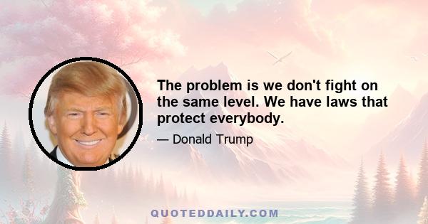 The problem is we don't fight on the same level. We have laws that protect everybody.