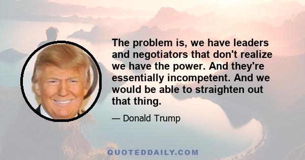 The problem is, we have leaders and negotiators that don't realize we have the power. And they're essentially incompetent. And we would be able to straighten out that thing.