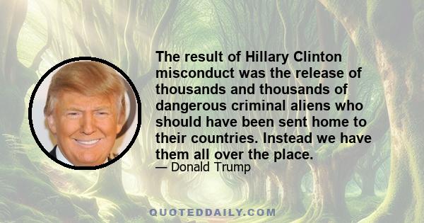 The result of Hillary Clinton misconduct was the release of thousands and thousands of dangerous criminal aliens who should have been sent home to their countries. Instead we have them all over the place.