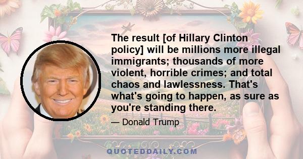 The result [of Hillary Clinton policy] will be millions more illegal immigrants; thousands of more violent, horrible crimes; and total chaos and lawlessness. That's what's going to happen, as sure as you're standing