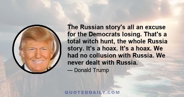 The Russian story's all an excuse for the Democrats losing. That's a total witch hunt, the whole Russia story. It's a hoax. It's a hoax. We had no collusion with Russia. We never dealt with Russia.