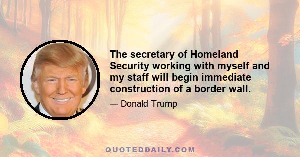 The secretary of Homeland Security working with myself and my staff will begin immediate construction of a border wall.