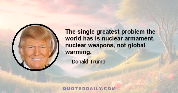 The single greatest problem the world has is nuclear armament, nuclear weapons, not global warming.