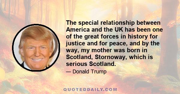 The special relationship between America and the UK has been one of the great forces in history for justice and for peace, and by the way, my mother was born in Scotland, Stornoway, which is serious Scotland.