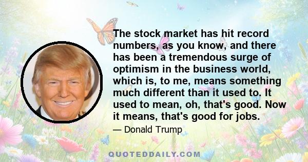 The stock market has hit record numbers, as you know, and there has been a tremendous surge of optimism in the business world, which is, to me, means something much different than it used to. It used to mean, oh, that's 