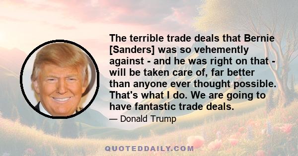 The terrible trade deals that Bernie [Sanders] was so vehemently against - and he was right on that - will be taken care of, far better than anyone ever thought possible. That's what I do. We are going to have fantastic 