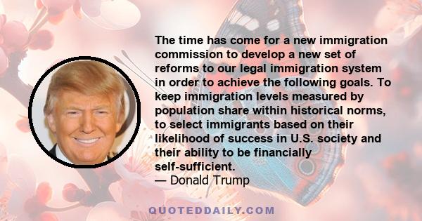 The time has come for a new immigration commission to develop a new set of reforms to our legal immigration system in order to achieve the following goals. To keep immigration levels measured by population share within