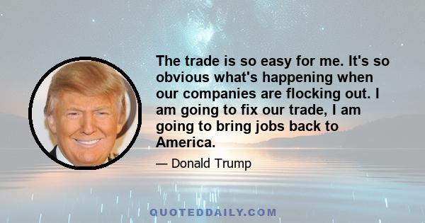 The trade is so easy for me. It's so obvious what's happening when our companies are flocking out. I am going to fix our trade, I am going to bring jobs back to America.