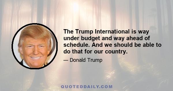 The Trump International is way under budget and way ahead of schedule. And we should be able to do that for our country.