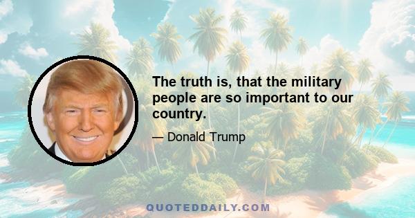 The truth is, that the military people are so important to our country.