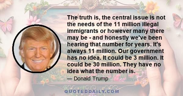 The truth is, the central issue is not the needs of the 11 million illegal immigrants or however many there may be - and honestly we've been hearing that number for years. It's always 11 million. Our government has no