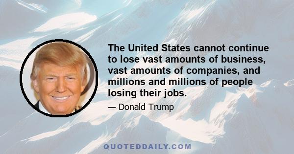 The United States cannot continue to lose vast amounts of business, vast amounts of companies, and millions and millions of people losing their jobs.