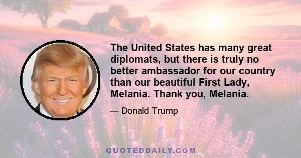 The United States has many great diplomats, but there is truly no better ambassador for our country than our beautiful First Lady, Melania. Thank you, Melania.