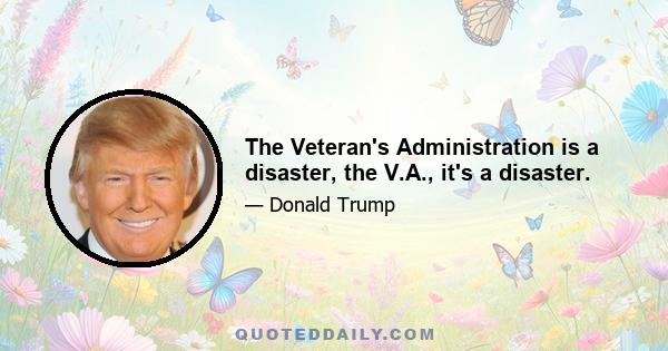 The Veteran's Administration is a disaster, the V.A., it's a disaster.