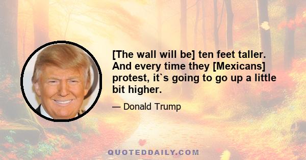 [The wall will be] ten feet taller. And every time they [Mexicans] protest, it`s going to go up a little bit higher.