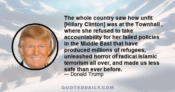 The whole country saw how unfit [Hillary Clinton] was at the Townhall , where she refused to take accountability for her failed policies in the Middle East that have produced millions of refugees, unleashed horror of