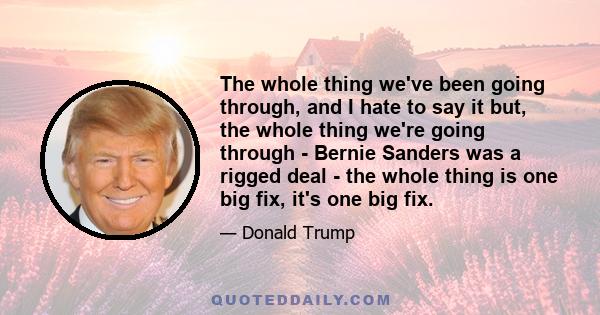 The whole thing we've been going through, and I hate to say it but, the whole thing we're going through - Bernie Sanders was a rigged deal - the whole thing is one big fix, it's one big fix.