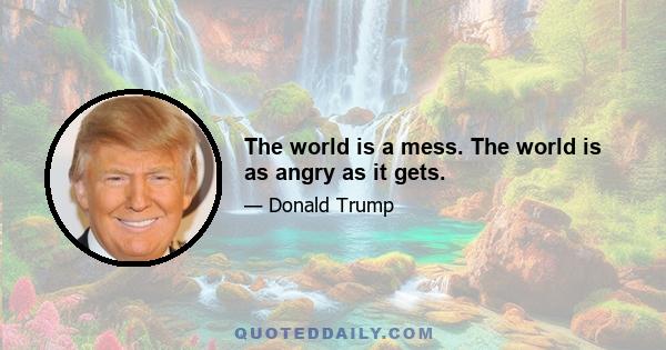 The world is a mess. The world is as angry as it gets.