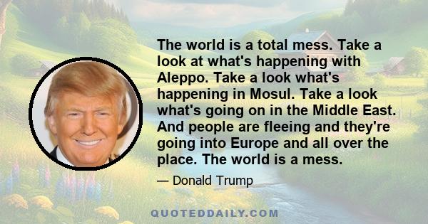 The world is a total mess. Take a look at what's happening with Aleppo. Take a look what's happening in Mosul. Take a look what's going on in the Middle East. And people are fleeing and they're going into Europe and all 