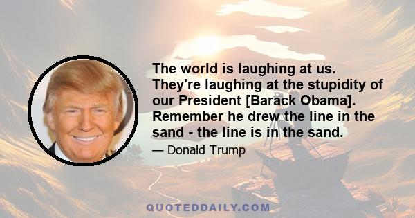 The world is laughing at us. They're laughing at the stupidity of our President [Barack Obama]. Remember he drew the line in the sand - the line is in the sand.