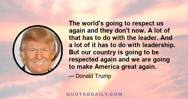 The world's going to respect us again and they don't now. A lot of that has to do with the leader. And a lot of it has to do with leadership. But our country is going to be respected again and we are going to make