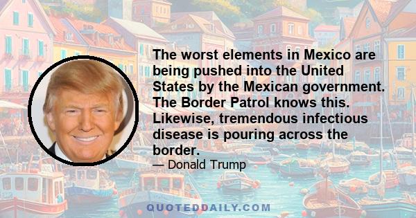 The worst elements in Mexico are being pushed into the United States by the Mexican government. The Border Patrol knows this. Likewise, tremendous infectious disease is pouring across the border.