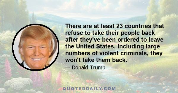 There are at least 23 countries that refuse to take their people back after they've been ordered to leave the United States. Including large numbers of violent criminals, they won't take them back.