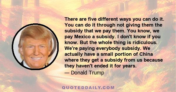 There are five different ways you can do it. You can do it through not giving them the subsidy that we pay them. You know, we pay Mexico a subsidy. I don't know if you know. But the whole thing is ridiculous. We're