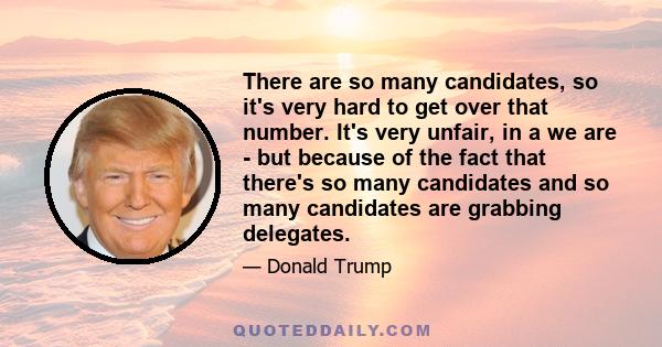 There are so many candidates, so it's very hard to get over that number. It's very unfair, in a we are - but because of the fact that there's so many candidates and so many candidates are grabbing delegates.