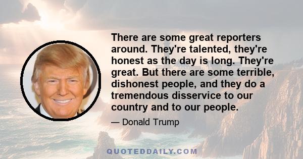 There are some great reporters around. They're talented, they're honest as the day is long. They're great. But there are some terrible, dishonest people, and they do a tremendous disservice to our country and to our