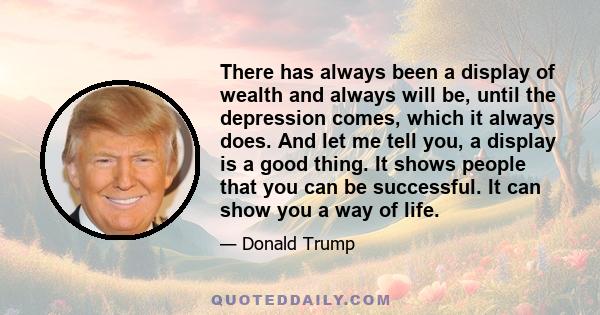 There has always been a display of wealth and always will be, until the depression comes, which it always does. And let me tell you, a display is a good thing. It shows people that you can be successful. It can show you 